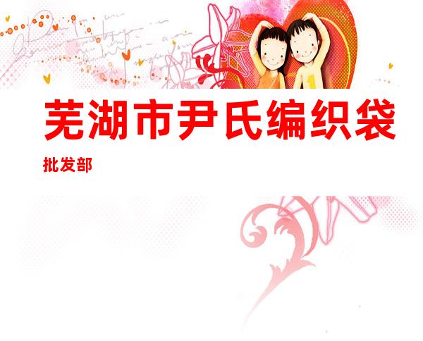 芜湖市尹氏编织袋批发部